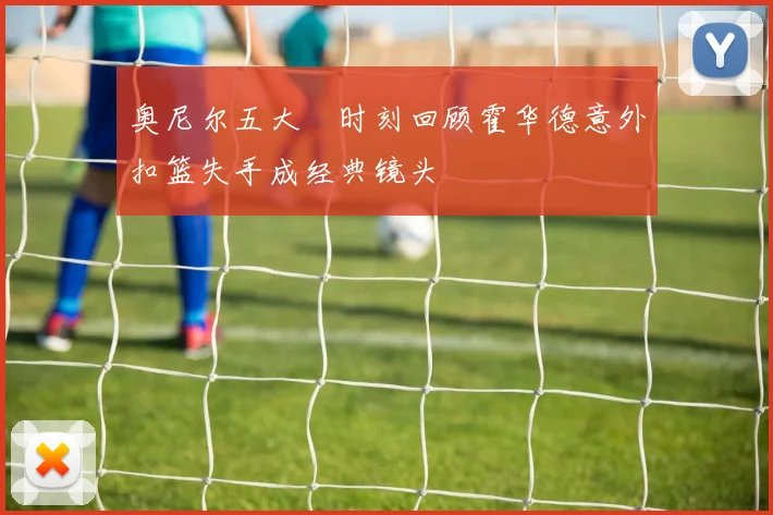 奥尼尔五大囧时刻回顾霍华德意外扣篮失手成经典镜头