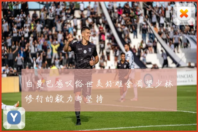 白曼巴感叹俗世美好难舍渴望少林修行的毅力与坚持