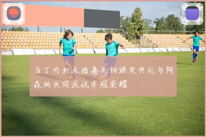 马丁内利未婚妻亮相颁奖典礼与阿森纳共同庆祝夺冠荣耀