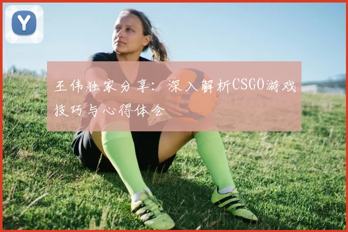 王伟独家分享：深入解析CSGO游戏技巧与心得体会