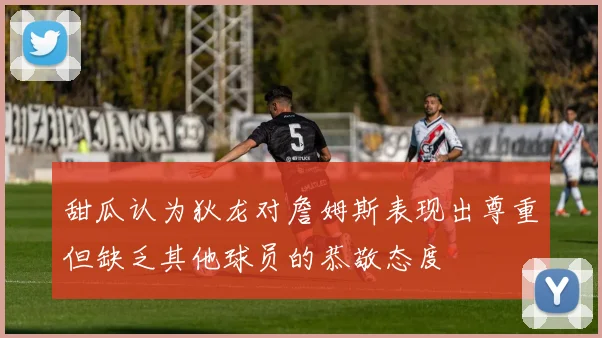 甜瓜认为狄龙对詹姆斯表现出尊重但缺乏其他球员的恭敬态度
