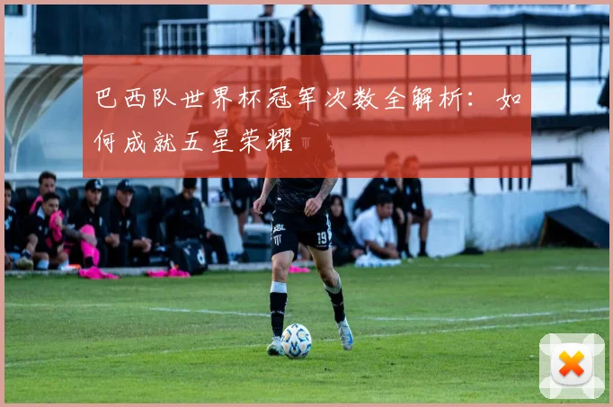 巴西队世界杯冠军次数全解析：如何成就五星荣耀
