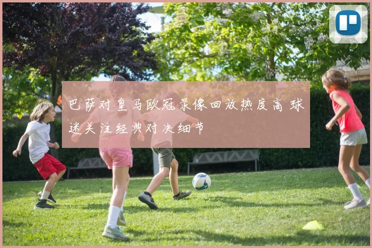 巴萨对皇马欧冠录像回放热度高 球迷关注经典对决细节